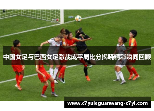 中国女足与巴西女足激战成平局比分揭晓精彩瞬间回顾